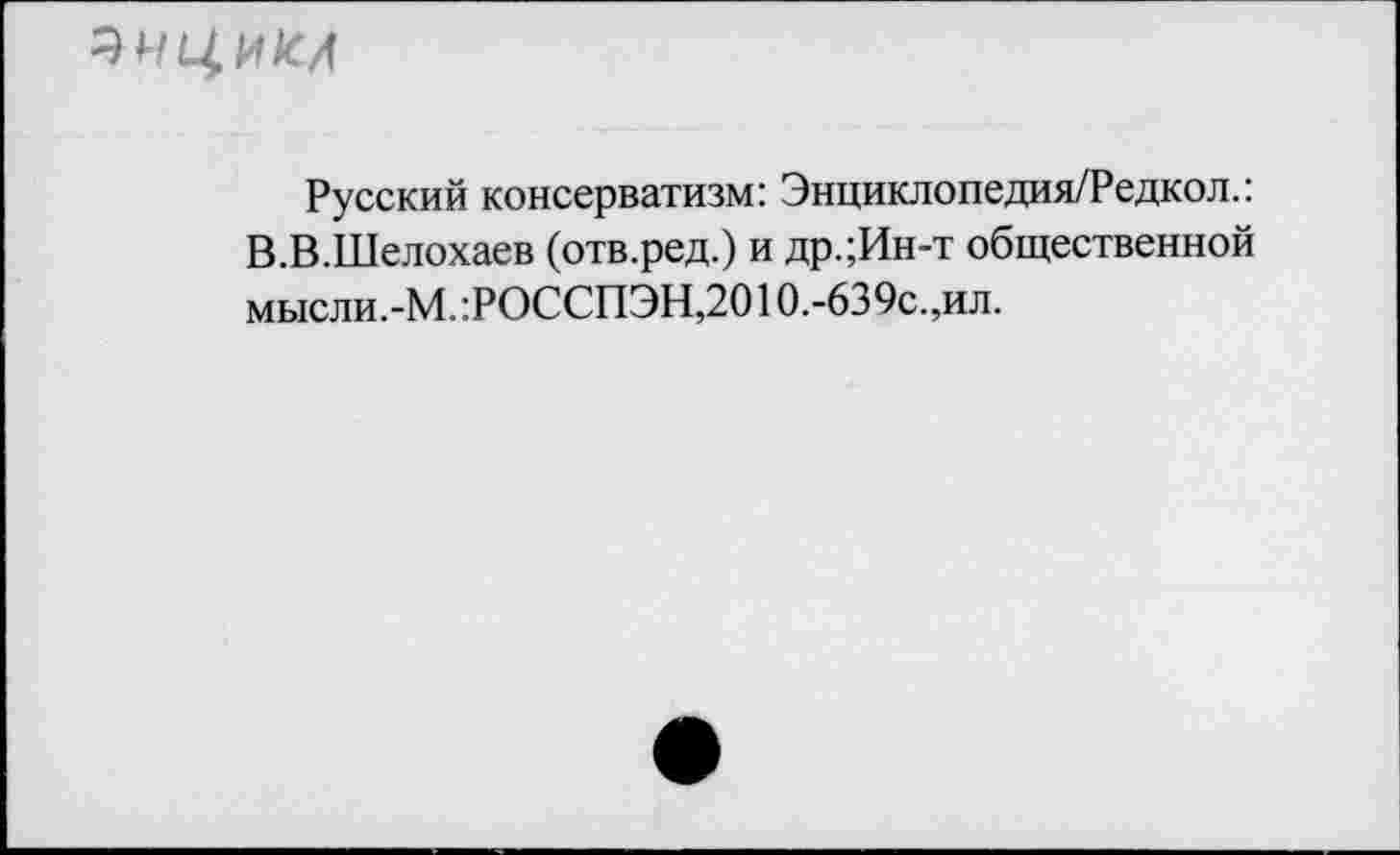 ﻿ЭНЦМЫ
Русский консерватизм: Энциклопедия/Редкол.: В.В.Шелохаев (отв.ред.) и др.;Ин-т общественной мысли.-М.:РОССПЭН,20Ю.-639с.,ил.